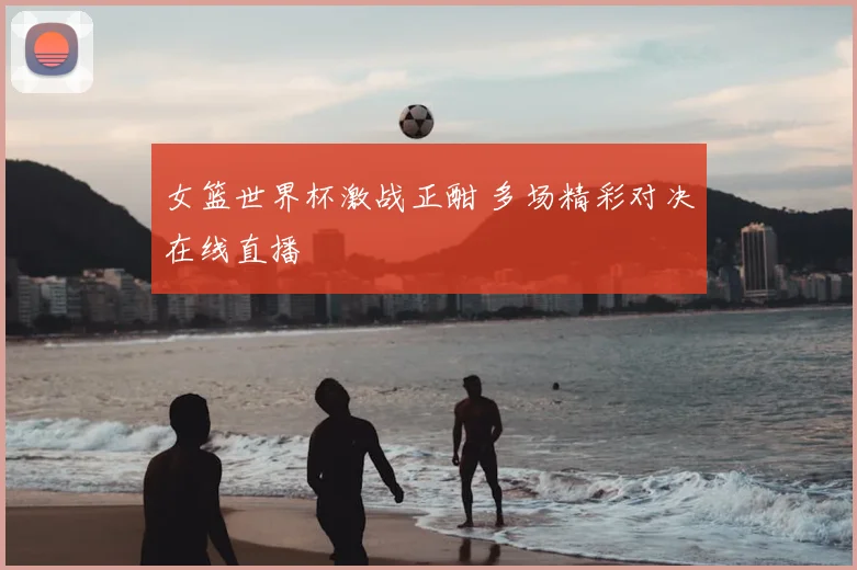 女篮世界杯激战正酣 多场精彩对决在线直播
