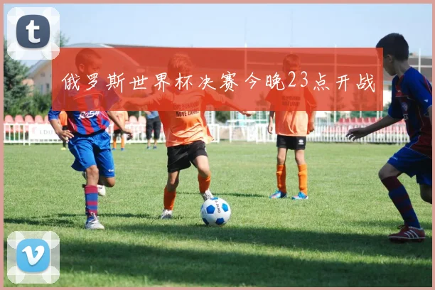 俄罗斯世界杯决赛今晚23点开战