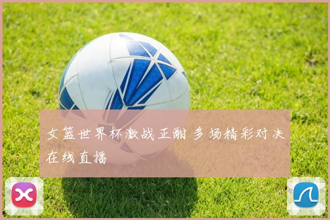 女篮世界杯激战正酣 多场精彩对决在线直播