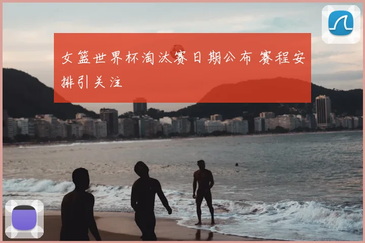 女篮世界杯淘汰赛日期公布 赛程安排引关注