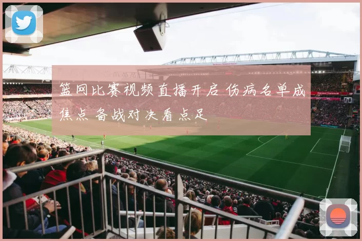 篮网比赛视频直播开启 伤病名单成焦点 备战对决看点足