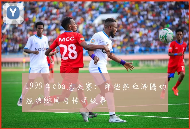 1999年cba总决赛:那些热血沸腾的经典瞬间与传奇故事