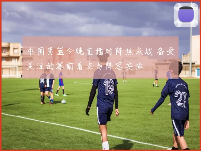 中国男篮今晚直播对阵焦点战 备受关注的赛前看点与阵容安排