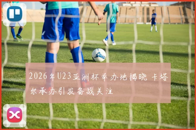 2026年U23亚洲杯举办地揭晓 卡塔尔承办引发备战关注