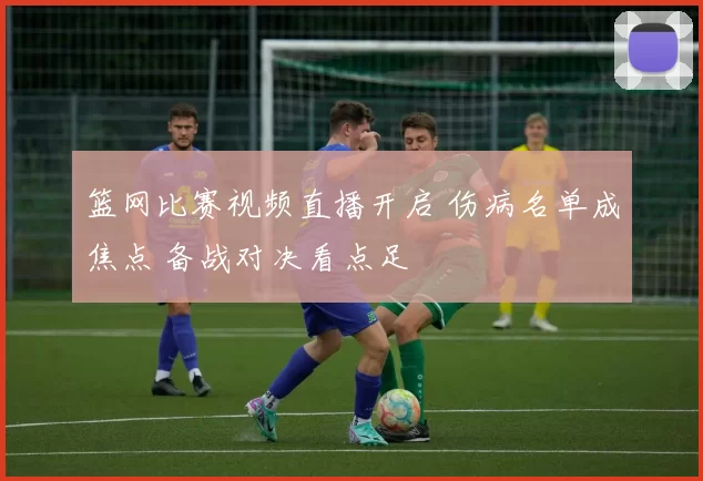 篮网比赛视频直播开启 伤病名单成焦点 备战对决看点足