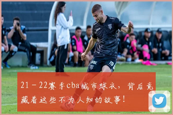 21 - 22赛季cba城市球衣，背后竟藏着这些不为人知的故事！