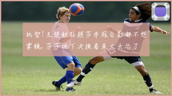 机智!王楚钦孙颖莎夺冠合影都不想掌镜,莎莎说下次换着来大头怂了