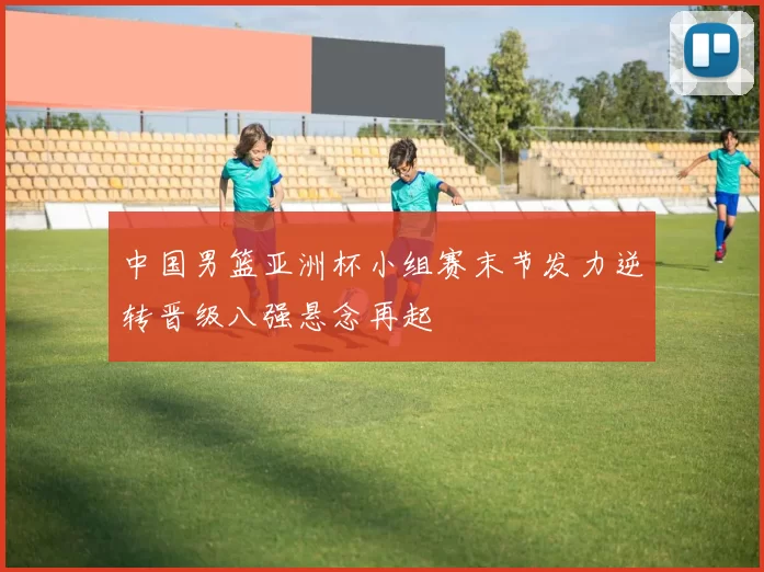 中国男篮亚洲杯小组赛末节发力逆转晋级八强悬念再起