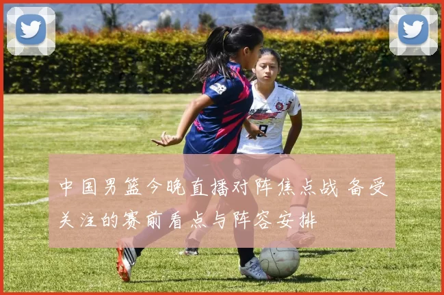 中国男篮今晚直播对阵焦点战 备受关注的赛前看点与阵容安排