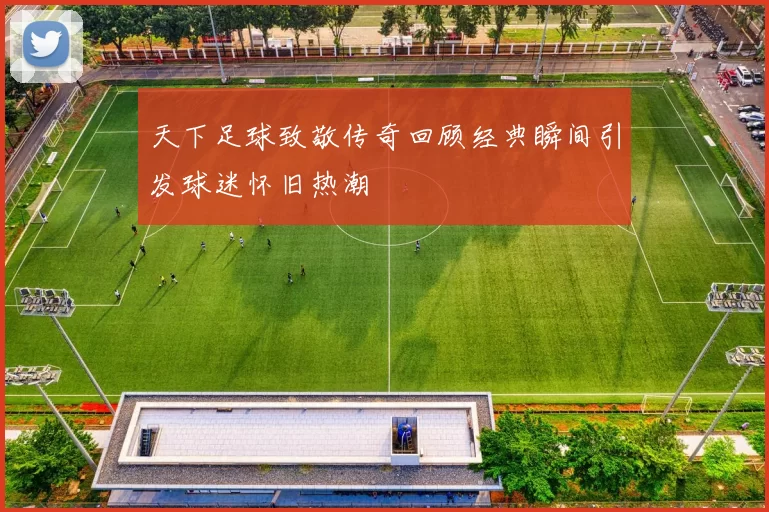 天下足球致敬传奇回顾经典瞬间引发球迷怀旧热潮